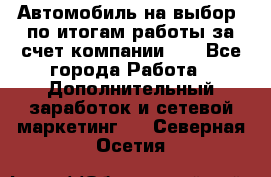 Автомобиль на выбор -по итогам работы за счет компании!!! - Все города Работа » Дополнительный заработок и сетевой маркетинг   . Северная Осетия